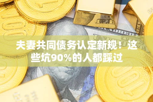 武汉夫妻共同债务认定新规！这些坑90%的人都踩过