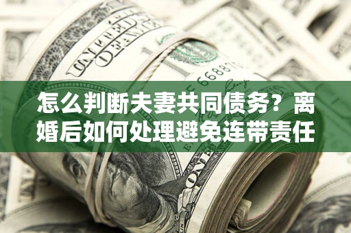 武汉怎么判断夫妻共同债务？离婚后如何处理避免连带责任？