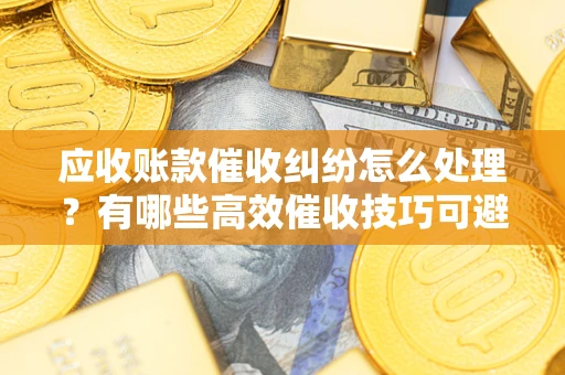 武汉应收账款催收纠纷怎么处理？有哪些高效催收技巧可避免坏账？